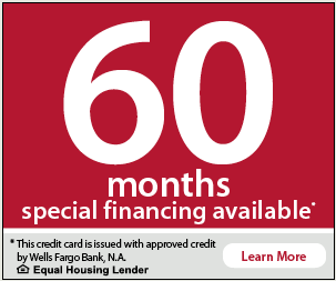 60 months special financing available. This credit card is issued with approved credit by Wells Fargo Bank, N.A. Equal Housing Lender.